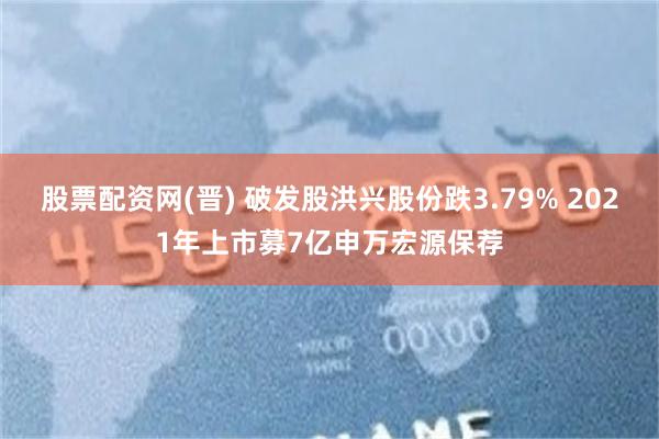 股票配资网(晋) 破发股洪兴股份跌3.79% 2021年上市募7亿申万宏源保荐