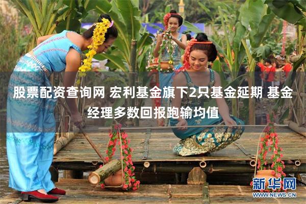 股票配资查询网 宏利基金旗下2只基金延期 基金经理多数回报跑输均值