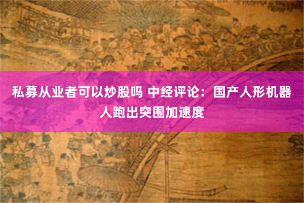 私募从业者可以炒股吗 中经评论：国产人形机器人跑出突围加速度