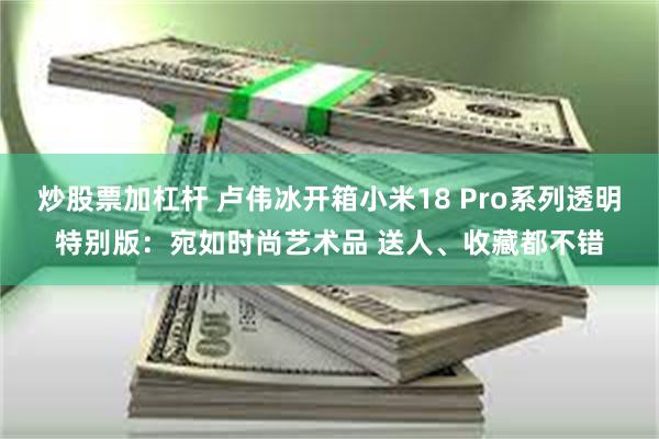 炒股票加杠杆 卢伟冰开箱小米18 Pro系列透明特别版：宛如时尚艺术品 送人、收藏都不错