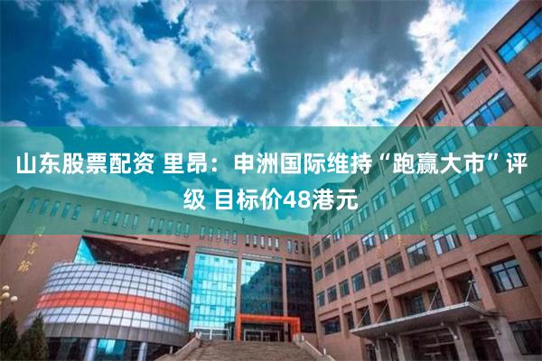 山东股票配资 里昂：申洲国际维持“跑赢大市”评级 目标价48港元