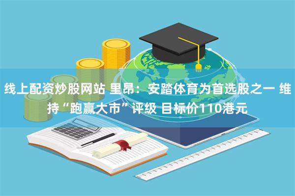 线上配资炒股网站 里昂：安踏体育为首选股之一 维持“跑赢大市”评级 目标价110港元
