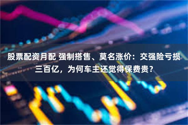 股票配资月配 强制搭售、莫名涨价：交强险亏损三百亿，为何车主还觉得保费贵？