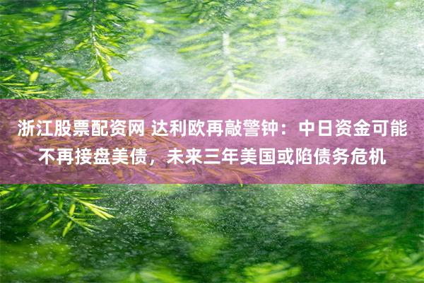 浙江股票配资网 达利欧再敲警钟：中日资金可能不再接盘美债，未来三年美国或陷债务危机