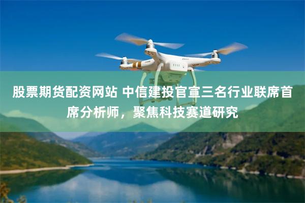 股票期货配资网站 中信建投官宣三名行业联席首席分析师,聚焦科技赛道研究