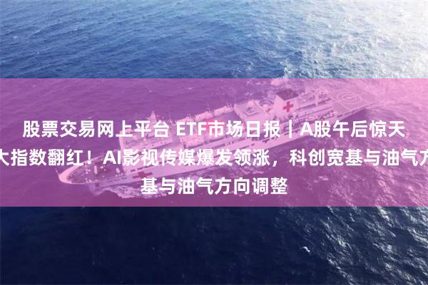 股票交易网上平台 ETF市场日报|A股午后惊天逆转三大指数翻红!AI影视传媒爆发领涨,科创宽基与油气方向调整