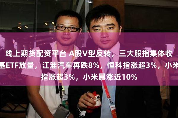 线上期货配资平台 A股V型反转，三大股指集体收涨，多只宽基ETF放量，江淮汽车再跌8%，恒科指涨超3%，小米暴涨近10%