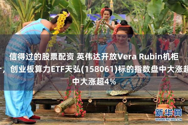 信得过的股票配资 英伟达开放Vera Rubin机柜设计，创业板算力ETF天弘(158061)标的指数盘中大涨超4%