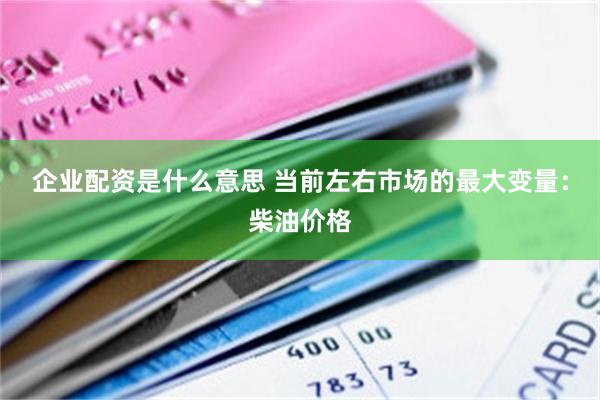 企业配资是什么意思 当前左右市场的最大变量：柴油价格