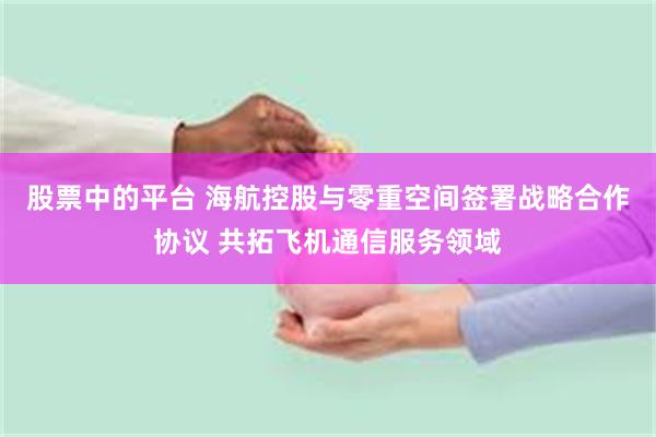 股票中的平台 海航控股与零重空间签署战略合作协议 共拓飞机通信服务领域