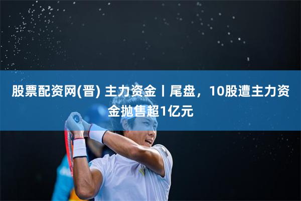 股票配资网(晋) 主力资金丨尾盘，10股遭主力资金抛售超1亿元