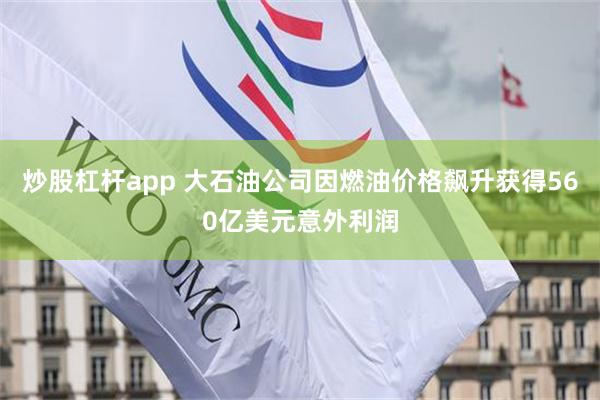 炒股杠杆app 大石油公司因燃油价格飙升获得560亿美元意外利润